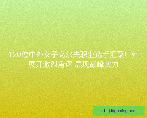 120位中外女子高尔夫职业选手汇聚广州展开激烈角逐 展现巅峰实力