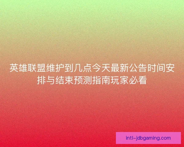 英雄联盟维护到几点今天最新公告时间安排与结束预测指南玩家必看